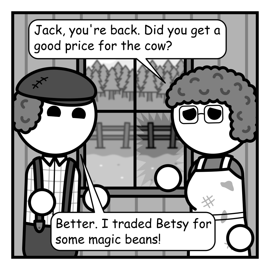 A 6 panel grayscale comic featuring Jack from Jack and the Beanstalk and his mother in their dingy house. A broken window looking out into their yard is visible between them.
Panel 1.
Mom, solemnly: Jack, you're back. Did you get a good price for the cow?
Jack, cheerily: Better. I traded Betsy for some magic beans!
Panel 2.
Mom, angrily: You did what!
Jack: Then I realized I'd already traded one item for another of greater value. I couldn't stop there!
Panel 3.
We cut to a panel showing Jack standing in front of piles of treasure. A glowing sword and crown over in the air around him.
Jack: I kept trading. Jewels, swords, castles! Wealth and power flowed through my fingers and I couldn't stop!
Panel 4.
Close up on Jack standing in a dark void holding a magic lamp. He's looking up into a shining light.
Jack, narrating: Finally, I achieved the ultimate prize. A magic lamp. And a single wish.
Panel 5.
Close up on Jack back in the house looking sad.
Jack: There, at the apex of my journey I realized that for all the wonders I'd held my heart was hollow. And I wished for the one thing that could bring joy back into my life.
Panel 6.
Back to the framing of the first panel. A cow is now visible through the window.
Jack, cheerily: I wished for my friend Betsy back!
Mom, frustrated: God dammit Jack!